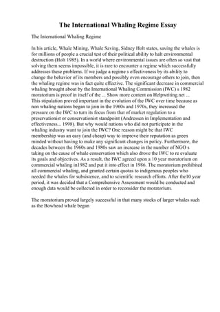 The International Whaling Regime Essay
The International Whaling Regime
In his article, Whale Mining, Whale Saving, Sidney Holt states, saving the whales is
for millions of people a crucial test of their political ability to halt environmental
destruction (Holt 1985). In a world where environmental issues are often so vast that
solving them seems impossible, it is rare to encounter a regime which successfully
addresses these problems. If we judge a regime s effectiveness by its ability to
change the behavior of its members and possibly even encourage others to join, then
the whaling regime was in fact quite effective. The significant decrease in commercial
whaling brought about by the International Whaling Commission (IWC) s 1982
moratorium is proof in itself of the ... Show more content on Helpwriting.net ...
This stipulation proved important in the evolution of the IWC over time because as
non whaling nations began to join in the 1960s and 1970s, they increased the
pressure on the IWC to turn its focus from that of market regulation to a
preservationist or conservationist standpoint (Andressen in Implementation and
effectiveness... 1998). But why would nations who did not participate in the
whaling industry want to join the IWC? One reason might be that IWC
membership was an easy (and cheap) way to improve their reputation as green
minded without having to make any significant changes in policy. Furthermore, the
decades between the 1960s and 1980s saw an increase in the number of NGO s
taking on the cause of whale conservation which also drove the IWC to re evaluate
its goals and objectives. As a result, the IWC agreed upon a 10 year moratorium on
commercial whaling in1982 and put it into effect in 1986. The moratorium prohibited
all commercial whaling, and granted certain quotas to indigenous peoples who
needed the whales for subsistence, and to scientific research efforts. After the10 year
period, it was decided that a Comprehensive Assessment would be conducted and
enough data would be collected in order to reconsider the moratorium.
The moratorium proved largely successful in that many stocks of larger whales such
as the Bowhead whale began
 