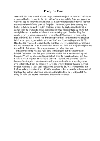 Footprint Case
As I enter the crime sense I notices a right handed hand print on the wall. There was
a mop and bucket on over in the other side of the room and the floor was soaked so
we could see the footprints on the floor. As I looked more carefully I could see that
there were three different types of footprints. Footprint y goes from the mop and
bucket to behind the cash register. Footprint a leads the kitchen and footprint x
comes from the wall and it looks like he had stopped because there are prints that
are right beside each other and then he starts moving again. Another thing that
caught my eye was the placement silverware B and D has the silverware on the
right side and C has it on the left. Something else that I see is that the cash register
is left wide open. If you add the recites of B, C, and D they add up to the $8.75.
Based on the evidence I believe that the murderer is C . The reasoning for knowing
that the murderer is C is because he is left handed and there was a right hand print on
the wall. So that means... Show more content on Helpwriting.net ...
The handprint on the wall is a right hand so that means that the shooter is left
handed. Costumer A his foot print lead to the kitchen has if he was sneaking out.
Footprint Y is Ernie s because his prints lead from the bucket and water and than
behind the cash register. Then we are left with footprint X they are the shooters
because the footprint comes from the wall where the handprint is and they move
over to the body. From the looks of it B, C, and D were together because they sat
by each other and if I add their checks up it equals the $8.75. The other think that
lead me to believe that customer C is the murderer is that he was the only one out of
the three that had his silverware and cup on the left side so he is left handed. So
using the rules can help us see that the murderer is customer
 