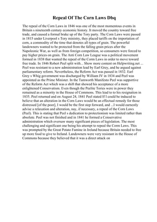 Repeal Of The Corn Laws Dbq
The repeal of the Corn Laws in 1846 was one of the most momentous events in
Britain s nineteenth century economic history. It moved the country toward free
trade, and caused a formal brake up of the Tory party. The Corn Laws were passed
in 1815 under Liverpool s Tory ministry, they placed tariffs on the importation of
corn, a commodity of the time that denotes all types of grain. The powerful
landowners wanted to be protected from the falling grain prices after the
Napoleonic War, as well as from foreign competition, so consumers were forced to
pay higher prices on grain. The Anti Corn Law League was a political movement
formed in 1838 that wanted the repeal of the Corm Laws in order to move toward
free trade. In 1846 Robert Peel split with... Show more content on Helpwriting.net ...
Peel was resistant to a new administration lead by Earl Grey, and he argued against
parliamentary reform. Nevertheless, the Reform Act was passed in 1832. Earl
Grey s Whig government was discharged by William IV in 1834 and Peel was
appointed as the Prime Minister. In the Tamworth Manifesto Peel was supportive
of the Reform Act which was a shift that showed his acceptance of a more
enlightened Conservatism. Even though the Peelite Tories were in power they
remained as a minority in the House of Commons. This lead to to his resignation in
1835. Peel returned and on August 24, 1841 Peel stated If I could be induced to
believe that an alteration in the Corn Laws would be an effectual remedy for those
distressed [of the poor], I would be the first step forward, and ...I would earnestly
advise a relaxation and alteration, nay, if necessary, a repeal of the Corn Laws
(Peel). This is stating that Peel s dedication to protectionism was limited rather than
absolute. Peel was not finished and in 1841 he formed a Conservative
administration which oversaw many significant pieces of legislation. The most
challenging and significant one being his attempt to repeal the Corm Laws. This
was prompted by the Great Potato Famine in Ireland because Britain needed to free
up more food to give to Ireland. Landowners were very resistant in the House of
Commons because they believed that it was a direct attack on
 