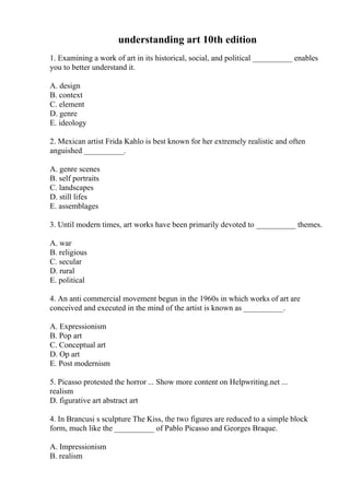 understanding art 10th edition
1. Examining a work of art in its historical, social, and political __________ enables
you to better understand it.
A. design
B. context
C. element
D. genre
E. ideology
2. Mexican artist Frida Kahlo is best known for her extremely realistic and often
anguished __________.
A. genre scenes
B. self portraits
C. landscapes
D. still lifes
E. assemblages
3. Until modern times, art works have been primarily devoted to __________ themes.
A. war
B. religious
C. secular
D. rural
E. political
4. An anti commercial movement begun in the 1960s in which works of art are
conceived and executed in the mind of the artist is known as __________.
A. Expressionism
B. Pop art
C. Conceptual art
D. Op art
E. Post modernism
5. Picasso protested the horror ... Show more content on Helpwriting.net ...
realism
D. figurative art abstract art
4. In Brancusi s sculpture The Kiss, the two figures are reduced to a simple block
form, much like the __________ of Pablo Picasso and Georges Braque.
A. Impressionism
B. realism
 