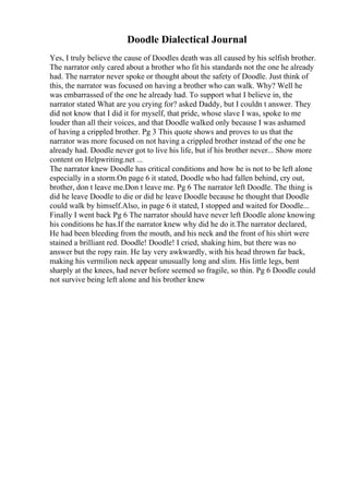 Doodle Dialectical Journal
Yes, I truly believe the cause of Doodles death was all caused by his selfish brother.
The narrator only cared about a brother who fit his standards not the one he already
had. The narrator never spoke or thought about the safety of Doodle. Just think of
this, the narrator was focused on having a brother who can walk. Why? Well he
was embarrassed of the one he already had. To support what I believe in, the
narrator stated What are you crying for? asked Daddy, but I couldn t answer. They
did not know that I did it for myself, that pride, whose slave I was, spoke to me
louder than all their voices, and that Doodle walked only because I was ashamed
of having a crippled brother. Pg 3 This quote shows and proves to us that the
narrator was more focused on not having a crippled brother instead of the one he
already had. Doodle never got to live his life, but if his brother never... Show more
content on Helpwriting.net ...
The narrator knew Doodle has critical conditions and how he is not to be left alone
especially in a storm.On page 6 it stated, Doodle who had fallen behind, cry out,
brother, don t leave me.Don t leave me. Pg 6 The narrator left Doodle. The thing is
did he leave Doodle to die or did he leave Doodle because he thought that Doodle
could walk by himself.Also, in page 6 it stated, I stopped and waited for Doodle...
Finally I went back Pg 6 The narrator should have never left Doodle alone knowing
his conditions he has.If the narrator knew why did he do it.The narrator declared,
He had been bleeding from the mouth, and his neck and the front of his shirt were
stained a brilliant red. Doodle! Doodle! I cried, shaking him, but there was no
answer but the ropy rain. He lay very awkwardly, with his head thrown far back,
making his vermilion neck appear unusually long and slim. His little legs, bent
sharply at the knees, had never before seemed so fragile, so thin. Pg 6 Doodle could
not survive being left alone and his brother knew
 
