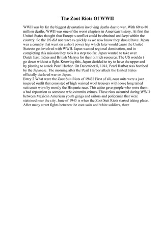 The Zoot Riots Of WWII
WWII was by far the biggest devastation involving deaths due to war. With 60 to 80
million deaths, WWII was one of the worst chapters in American history. At first the
United States thought that Europe s conflict could be obtained and kept within the
country. So the US did not react as quickly as we now know they should have. Japan
was a country that went on a short power trip which later would cause the United
Statesto get involved with WWII. Japan wanted regional domination, and in
completing this mission they took it a step too far. Japan wanted to take over
Dutch East Indies and British Malaya for their oil rich resource. The US wouldn t
go down without a fight. Knowing this, Japan decided to try to have the upper and
by plotting to attack Pearl Harbor. On December 8, 1941, Pearl Harbor was bombed
by the Japanese. The morning after the Pearl Harbor attack the United States
officially declared war on Japan.
Entry 2 What were the Zoot Suit Riots of 1943? First of all, zoot suits were a jazz
inspired outfit that consisted of high waisted wool trousers with loose long tailed
suit coats worn by mostly the Hispanic race. This attire gave people who wore them
a bad reputation as someone who commits crimes. These riots occurred during WWII
between Mexican American youth gangs and sailors and policeman that were
stationed near the city. June of 1943 is when the Zoot Suit Riots started taking place.
After many street fights between the zoot suits and white soldiers, there
 