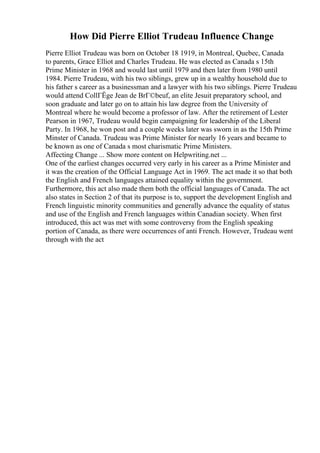 How Did Pierre Elliot Trudeau Influence Change
Pierre Elliot Trudeau was born on October 18 1919, in Montreal, Quebec, Canada
to parents, Grace Elliot and Charles Trudeau. He was elected as Canada s 15th
Prime Minister in 1968 and would last until 1979 and then later from 1980 until
1984. Pierre Trudeau, with his two siblings, grew up in a wealthy household due to
his father s career as a businessman and a lawyer with his two siblings. Pierre Trudeau
would attend CollГЁge Jean de BrГ©beuf, an elite Jesuit preparatory school, and
soon graduate and later go on to attain his law degree from the University of
Montreal where he would become a professor of law. After the retirement of Lester
Pearson in 1967, Trudeau would begin campaigning for leadership of the Liberal
Party. In 1968, he won post and a couple weeks later was sworn in as the 15th Prime
Minster of Canada. Trudeau was Prime Minister for nearly 16 years and became to
be known as one of Canada s most charismatic Prime Ministers.
Affecting Change ... Show more content on Helpwriting.net ...
One of the earliest changes occurred very early in his career as a Prime Minister and
it was the creation of the Official Language Act in 1969. The act made it so that both
the English and French languages attained equality within the government.
Furthermore, this act also made them both the official languages of Canada. The act
also states in Section 2 of that its purpose is to, support the development English and
French linguistic minority communities and generally advance the equality of status
and use of the English and French languages within Canadian society. When first
introduced, this act was met with some controversy from the English speaking
portion of Canada, as there were occurrences of anti French. However, Trudeau went
through with the act
 