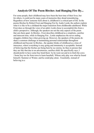 Analysis Of The Poem Birches And Hanging Fire By...
For some people, their childhood may have been the best time of their lives, but
for others, it could just be many years of memories they dread remembering.
Regardless of how someone feels about it, childhood is a critical part of life. In the
poems Birches by Robert Frost and Hanging Fire by Audre Lorde, the authors explore
what it is like to be a childand the major transition from childhoodto adulthood. While
Frost does so through the voice of an adult, Lorde chose to accomplish this from a
child s perspective. Although, the speakers are not the only aspects of the poem
that sets them apart. In Birches , Frost describes childhood as a simplistic, carefree
and innocent time, while in Hanging Fire , Lorde emphasizes the never ending
struggles children face when growing up. However, the speakers of the poems do
share a common challenge in maintaining personal relationships throughout
childhood and beyond. In Birches , the speaker thinks of childhood as a time of
innocence, where everything is easy going and immaturity is acceptable. Instead
of believing that the birches are being bent by ice storms, he likes to picture that
they are like that due to an adventurous, carefree child. He specifically says, I
should prefer to have some boy bend them/ As he went out and in to fetch the cows
/ Some boy too far from town to learn baseball,/ Whose only play was what he found
himself,/ Summer or Winter, and he could play alone . Essentially, instead of
believing in a
 