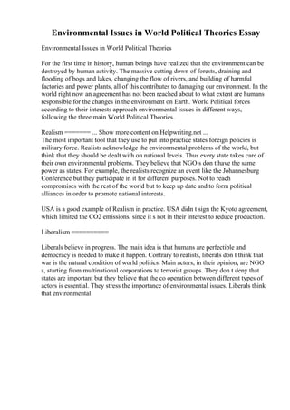 Environmental Issues in World Political Theories Essay
Environmental Issues in World Political Theories
For the first time in history, human beings have realized that the environment can be
destroyed by human activity. The massive cutting down of forests, draining and
flooding of bogs and lakes, changing the flow of rivers, and building of harmful
factories and power plants, all of this contributes to damaging our environment. In the
world right now an agreement has not been reached about to what extent are humans
responsible for the changes in the environment on Earth. World Political forces
according to their interests approach environmental issues in different ways,
following the three main World Political Theories.
Realism ======= ... Show more content on Helpwriting.net ...
The most important tool that they use to put into practice states foreign policies is
military force. Realists acknowledge the environmental problems of the world, but
think that they should be dealt with on national levels. Thus every state takes care of
their own environmental problems. They believe that NGO s don t have the same
power as states. For example, the realists recognize an event like the Johannesburg
Conference but they participate in it for different purposes. Not to reach
compromises with the rest of the world but to keep up date and to form political
alliances in order to promote national interests.
USA is a good example of Realism in practice. USA didn t sign the Kyoto agreement,
which limited the CO2 emissions, since it s not in their interest to reduce production.
Liberalism ==========
Liberals believe in progress. The main idea is that humans are perfectible and
democracy is needed to make it happen. Contrary to realists, liberals don t think that
war is the natural condition of world politics. Main actors, in their opinion, are NGO
s, starting from multinational corporations to terrorist groups. They don t deny that
states are important but they believe that the co operation between different types of
actors is essential. They stress the importance of environmental issues. Liberals think
that environmental
 