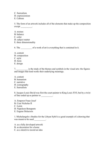 C. Surrealism
D. expressionism
E. Cubism
5. The form of an artwork includes all of the elements that make up the composition
except __________.
A. texture
B. balance
C. color
D. subject matter
E. three dimensionality
6. The __________ of a work of art is everything that is contained in it.
A. content
B. composition
C. style
D. form
E. design
7. __________ is the study of the themes and symbols in the visual arts: the figures
and images that lend works their underlying meanings.
A. content
B. humanism
C. narrative
D. iconography
E. Surrealism
8. Jacques Louis David was first the court painter to King Louis XVI, but by a twist
of fate ended up as painter to __________.
A. Emperor Franz Josef
B. Czar Nicholas II
C. Lenin
D. Napoleon Bonaparte
E. Eugene Delacroix
1. Michelangelo s Studies for the Libyan Sybil is a good example of a drawing that
was meant to be used __________.
A. as a fully developed artwork
B. as decoration for a home
C. as a sketch to record an idea
 