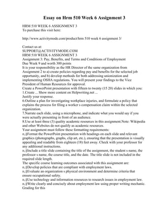 Essay on Hrm 510 Week 6 Assignment 3
HRM 510 WEEK 6 ASSIGNMENT 3
To purchase this visit here:
http://www.activitymode.com/product/hrm 510 week 6 assignment 3/
Contact us at:
SUPPORT@ACTIVITYMODE.COM
HRM 510 WEEK 6 ASSIGNMENT 3
Assignment 3: Pay, Benefits, and Terms and Conditions of Employment
Due Week 9 and worth 300 points
It is your responsibility as the HR Director of the same organization from
Assignment 2 to a) create policies regarding pay and benefits for the selected job
opportunity, and b) develop methods for both addressing unionization and
implementing OSHA regulations. You will present your findings to the Vice
President of Human Resources for approval.
Create a PowerPoint presentation with fifteen to twenty (15 20) slides in which you:
1.Create ... Show more content on Helpwriting.net ...
Justify your response.
6.Outline a plan for investigating workplace injuries, and formulate a policy that
explains the process for filing a worker s compensation claim within the selected
organization.
7.Narrate each slide, using a microphone, and indicate what you would say if you
were actually presenting in front of an audience.
8.Use at least three (3) quality academic resources in this assignment.Note: Wikipedia
and other Websites do not qualify as academic resources.
Your assignment must follow these formatting requirements:
п‚§Format the PowerPoint presentation with headings on each slide and relevant
graphics (photographs, graphs, clip art, etc.), ensuring that the presentation is visually
appealing and readable from eighteen (18) feet away. Check with your professor for
any additional instructions.
п‚§Include a title slide containing the title of the assignment, the student s name, the
professor s name, the course title, and the date. The title slide is not included in the
required slide length.
The specific course learning outcomes associated with this assignment are:
п‚§Develop policies that are compliant with employment laws.
п‚§Evaluate an organization s physical environment and determine criteria that
ensure occupational safety.
п‚§Use technology and information resources to research issues in employment law.
п‚§Write clearly and concisely about employment law using proper writing mechanic.
Grading for this
 