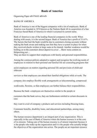 Bank of America
Organizing Paper пїЅ PAGE пїЅ1пїЅ
BANK OF AMERICA
Bank of America is one of the biggest companies with a lot of employees. Bank of
America was founded in 1874 known as the Nations Bank till its acquisition of a San
Francisco based Bank of America in which it assumed its current name.
Bank of America is one of the leading financial companies in the world. When
dealing with assets, it is the second largest. Bank of America has a profit of 31.61%.
The factors that hurt the bank would be due to customers closing accounts without
making the bank aware and making sure that they have a system in place for when
they received checks written in large sums to be cleared. Another weakness would be
holding on to the customers direct deposit to cover ... Show more content on
Helpwriting.net ...
They are there to support their employees with family and personal responsibilities.
Among the common policies adopted to support and recognize the evolving needs of
employees in relation to their personal and familial life are counseling programs that
assist employees on matters regarding personal life and provision of child and
eldercare
services so that employees can attend their familial obligations while at work. The
company also employs flexible work arrangements as telecommuting, compressed
workweeks, flextime, so that employees can further balance their responsibilities.
Because the bank s employees are themselves similar to the people or
customers that the bank serves, they are furthermore entitled to certain discounts in
case
they want to avail of company s products and services including Housing loans,
Commuter benefits, disability loans, and educational partnerships, among many
others.
The human resource department is an integral part of any organization. This is
especially in the case of Bank of America where the human resource is at the core
of its mission. Taking care of the human resource is of utmost important because it
is the people who make up the organization and it is the people who actually bridge
the objectives of the organization into action. The people are an important resource
 