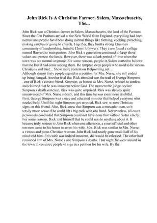 John Rick Is A Christian Farmer, Salem, Massachusetts,
The...
John Rick was a Christian farmer in Salem, Massachusetts, the land of the Puritans.
Since the first Puritans arrival at the New World from England, everything had been
normal and people havd been doing normal things like farming, cooking, preaching,
making candles or going to church. Together, they built a strong Christian
community of hardworking, humble Christ followers. They even found a college
named Harvard to train pastors. John Rick s generation continued to keep those
values and protect the lands. However, there was a dark period of time when the
town was not normal anymore. For some reasons, people in Salem started to believe
that the Devil had come among them. He tempted even people who used to be virtous
Christians and tried... Show more content on Helpwriting.net ...
Although almost forty people signed in a petition for Mrs. Nurse, she still ended
up being hanged. Another trial that Rick attended was the trail of George Simpson
, one of Rick s closest friend. Simpson, as honest as Mrs. Nurse, refused to confess
and claimed that he was innocent before God. The moment the judge declare
Simpson s death sentence, Rick was quite surprised. Rick was already quite
unconvinced of Mrs. Nurse s death, and this time he was even more doubtful.
First, George Simpson was a nice and educated minister that helped everyone who
needed help. Until the night Simpson got arrested, Rick saw no non Christian
signs on this friend. Also, Rick knew that Simpson was a muscular man, so it
totally made sense if he could lift a big rock with one hand. Nevertheless, all court
personnels concluded that Simpson could not have done that without Satan s help.
For some reasons, Rick told himself that he could not do anything about it. It
became truly serious to John Rick when one afternoon, a court official and other
ten men came to his house to arrest his wife. Mrs. Rick was similar to Mrs. Nurse,
a virtous and pious Christian woman. John Rick had nearly gone mad; half of his
mind told him if his wife was indeed innocent, she would be released. The other half
reminded him of Mrs. Nurse s and Simpson s deaths. That night, he went around in
the town to convince people to sign in a petition for his wife. By the
 