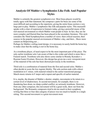 Analysis Of Mahler s Symphonies Like Folk And Popular
Styles
Mahler is certainly the greatest symphonist ever. Most brass players would be
totally agree with that statement; the composer s parts for brass are some of the
most difficult and according to the repertoire, giving the entire brass section a very
large part to play. Mahler s symphonies like folk and popular styles. This musicstill
speaks with a clear of expression to listeners today, giving a powerful music of the
rich musical environment in which Mahler want people to hear. In fact, they are far
more complex and blurred than has been played in the secondary literature. This style
considers the Third Symphonyfrom a number of views: their critical reaction, their
sources in the popular musical environment of Mahler s day, and their... Show more
content on Helpwriting.net ...
Perhaps for Mahler s telling tonal design, it is necessary to surely build the home key
to make clear that the ending is not in the home key.
As a trombone player, of need expect to be the most important part of the piece. The
only earlier trombone solo I am aware of that is this wider and which is more like a
Funeral march. Trombone solo also shows some similar to Rimsky Korsakov s
Russian Easter Overture. However, this design has given me a new viewpoint most
of the material of the solo has been showed previously in the trombone.
Third solo is a combination of material from the first and second solos. Mahler s
often decide to score the low register thickly. The solo section ends with a direct
modulation to C minor, with material related to the earlier transitional passage.
March music returns in F major and a repeat and specific of earlier material.
It is, maybe, the disaster of Mahler s shorter, simpler, movements to be return to a
certain level of shadowiness. In second movement, for example, there is no
thundering bass drum, no sharp cymbal conflict, no seriously trombone. However,
from any other composer, this movement will be a great work, show out from the
background. The Romantic composers tried to do too much in their symphony
writing that three or four idea category of pieces was too much to handle in a single
sitting. This second movement is a great movement more
 