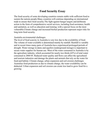 Food Security Essay
The food security of some developing countries remain stable with sufficient food to
sustain the nations people.Many countries will continue depending on international
trade to ensure their food security.The fight against hunger targets and deliberate
action in the form of comprehensive social services, including food assistance, health
and sanitation, as well as education and training; with a special focus on the most
vulnerable.Climate change and increased biofuel production represent major risks for
long term food security.
Australia environmental challenges
The level of food scarcity in Australia is very low due to the availability of food.
The volume of water available is determined mainly by rainfall. Rainfall is variable
and in recent times many parts of Australia have experienced prolonged periods of
drought. Water storage in dams and aquifers (underground storage) is important to
secure water supplies for human use. Most of the water consumed in Australia is by
the agriculture industry, which accounted for nearly two thirds (65%) of total water
consumed in 2004 05. Reduced water quality and flows can affect the agricultural
and tourism industries and damage the plants and animals that rely on the water for
food and habitat. Climate change, urban expansion and soil erosion challenges
Australias food production as due to climate change, the water availability can be
deducted. Urban expansion and soil erosion can create less land to grow food for a
growing
 