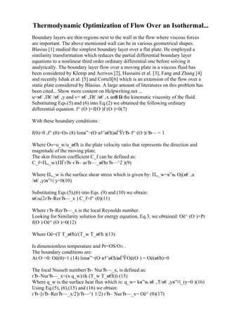 Thermodynamic Optimization of Flow Over an Isothermal...
Boundary layers are thin regions next to the wall in the flow where viscous forces
are important. The above mentioned wall can be in various geometrical shapes.
Blasius [1] studied the simplest boundary layer over a flat plate. He employed a
similarity transformation which reduces the partial differential boundary layer
equations to a nonlinear third order ordinary differential one before solving it
analytically. The boundary layer flow over a moving plate in a viscous fluid has
been considered by Klemp and Acrivos [2], Hussaini et al. [3], Fang and Zhang [4]
and recently Ishak et al. [5] and Cortell[6] which is an extension of the flow over a
static plate considered by Blasius. A large amount of literatures on this problem has
been cited... Show more content on Helpwriting.net ...
u=в€‚П€/в€‚y and v= в€‚П€/в€‚x and О
Ѕ is the kinematic viscosity of the fluid.
Substituting Eqs.(5) and (6) into Eq.(2) we obtained the following ordinary
differential equation. f^ (О·)+f(О·)f (О·)=0(7)
With these boundary conditions:
f(0)=0 ,f^ (0)=О» (8) limв”¬(О·в†’в€
ћ)вЃЎгЂ–f^ (О·)гЂ— = 1
Where О»=u_w/u_в€
ћ is the plate velocity ratio that represents the direction and
magnitude of the moving plate.
The skin friction coefficient C_f can be defined as:
C_f=П„_w/(ПЃгЂ–гЂ– uгЂ—_в€
ћгЂ—^2 )(9)
Where П„_w is the surface shear stress which is given by: П„_w=в”њ Ој(в€‚u
/в€‚y)в”¤| y=0(10)
Substituting Eqs.(5),(6) into Eqs. (9) and (10) we obtain:
в€
љ(2гЂ–ReгЂ—_x ) C_f=f^ (0)(11)
Where гЂ–ReгЂ—_x is the local Reynolds number.
Looking for Similarity solution for energy equation, Eq.3, we obtained: Оё^ (О·)+Pr
f(О·) Оё^ (О·)=0(12)
Where Оё=(T T_в€
ћ)/(T_w T_в€
ћ )(13)
Is dimensionless temperature and Pr=ОЅ/О± .
The boundary conditions are:
At О·=0: Оё(0)=1 (14) limв”¬(О·в†’в€
ћ)вЃЎОё(О·) = Оё(в€
ћ)=0
The local Nusselt numberгЂ– NuгЂ—_x, is defined as:
гЂ–NuгЂ—_x=(x q_w)/(k (T_w T_в€
ћ)) (15)
Where q_w is the surface heat flux which is: q_w= kв”њ в€‚T/в€‚yв”¤|_(y=0 )(16)
Using Eq.(5), (6),(15) and (16) we obtain:
гЂ–[гЂ–ReгЂ—_x/2]гЂ—^( 1/2) гЂ– NuгЂ—_x= Оё^ (0)(17)
 