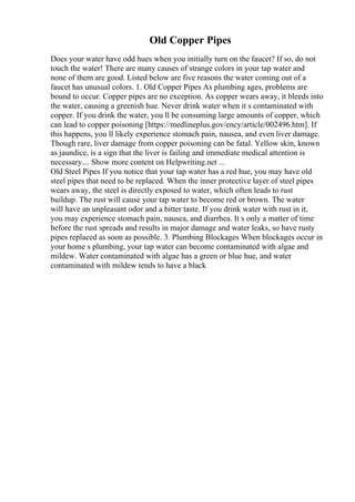 Old Copper Pipes
Does your water have odd hues when you initially turn on the faucet? If so, do not
touch the water! There are many causes of strange colors in your tap water and
none of them are good. Listed below are five reasons the water coming out of a
faucet has unusual colors. 1. Old Copper Pipes As plumbing ages, problems are
bound to occur. Copper pipes are no exception. As copper wears away, it bleeds into
the water, causing a greenish hue. Never drink water when it s contaminated with
copper. If you drink the water, you ll be consuming large amounts of copper, which
can lead to copper poisoning [https://medlineplus.gov/ency/article/002496.htm]. If
this happens, you ll likely experience stomach pain, nausea, and even liver damage.
Though rare, liver damage from copper poisoning can be fatal. Yellow skin, known
as jaundice, is a sign that the liver is failing and immediate medical attention is
necessary.... Show more content on Helpwriting.net ...
Old Steel Pipes If you notice that your tap water has a red hue, you may have old
steel pipes that need to be replaced. When the inner protective layer of steel pipes
wears away, the steel is directly exposed to water, which often leads to rust
buildup. The rust will cause your tap water to become red or brown. The water
will have an unpleasant odor and a bitter taste. If you drink water with rust in it,
you may experience stomach pain, nausea, and diarrhea. It s only a matter of time
before the rust spreads and results in major damage and water leaks, so have rusty
pipes replaced as soon as possible. 3. Plumbing Blockages When blockages occur in
your home s plumbing, your tap water can become contaminated with algae and
mildew. Water contaminated with algae has a green or blue hue, and water
contaminated with mildew tends to have a black
 