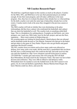 Nfl Coaches Research Paper
The draft has a significant impact on the coaches as much as the players. Coaches
for the NBA, NFL, and MLB have to be sure their potential players are skilled
enough, fit into their team program, and will make a difference in the team
program. Also, they have to evaluate the players they already have so when picking
for the draft, coaches won t pick the same type of playerthey already have on the
rosters. Coaches tend to look at the areas they struggled in the previous season or
seasons
The NBA coaches will look at whether they were dominating on the glass
(rebounding), did they have a player who could push the basketball, and a player
that can shoot the basketball as well. The coaches look at something called draft
lingo. This is a breakdown for seeking players. Examples are ball hawk, can t miss
prospect, can t teach size, NBA body, nose for the ball, project, and sees the floor,
separation, ... Show more content on Helpwriting.net ...
His scouting agents are looking for bench players. Bench players that can rebound
and be dominant inside the post as Tim Duncan. Someone else that get to the basket
and get others in the game as Tony Parker. Players who can get blocks and guard
superstars like Kewhi Leonard.
The NFL coaches focus on criteria such as how many yards were allowed on
defense, how many sacks were made, did the team have a quarterback that can throw
the ball, have a solid running back who could run the ball, and wide receivers that
can catch the football too. http://www.cbssports.com/nfl/writer/jason la canfora
/25155693/the 7 coaches gms and owners who will swing the 2015 nfl draft
Ken Whisenhunt, the head coach for the Tennessee Titans. The team was last in their
division and conference. They were 28th in offensive and defensive ranks.
Whisenhunt knew he needed to score the football more in the 2015 season to win
games. So, he went and drafted a quarterback, Marcus Mariota from Oregon. He
knew Mariota could run, throw, and score the
 