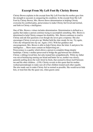 Excerpt From My Left Foot By Christy Brown
Christy Brown explains in the excerpt from My Left Foot that his mother gave him
the strength to succeed, in conquering his condition. In the excerpt from My Left
Foot by Christy Brown, Mrs. Brown shows determination in helping Christy
overcome his cerebral palsy, perseverance to make Christy feel loved and normal,
and faith in Christy s intelligence.
One of Mrs. Brown s virtues includes determination. Determination is defined as a
quality that makes a person continue trying to accomplish something. Mrs. Brown is
determined to help Christy conquer his disability. Mrs. Brown continues to read to
Christy and ask him questions even though she never gets a response. She also
encourages Christy to not give up. Mother held the slate steady for me. Try again,
Chris she whispered into my ear. Again. (161). With her guidance and
encouragement, Mrs. Brown is able to help Christy draw the letter A and prove his
intelligence. ... Show more content on Helpwriting.net ...
Perseverance is a quality which allows a person to complete things despite
hardships. Christy s mother persevered to bridge the gap between her children.
Christy s siblings loved him, but only treated him sympathetically. While my father
was out at bricklaying earning our bread and butter for us, mother was slowly,
patiently pulling down the wall, brick by brick, that seemed to thrust itself between
me and the other children... (158). Christy reveals in this quote that his mother
worked painstakingly to make sure all of her children treated each other equally.
She also made sure to make Christy feel as normal as possible. She would never hide
him, or treat him like the queer one, when guests came
 