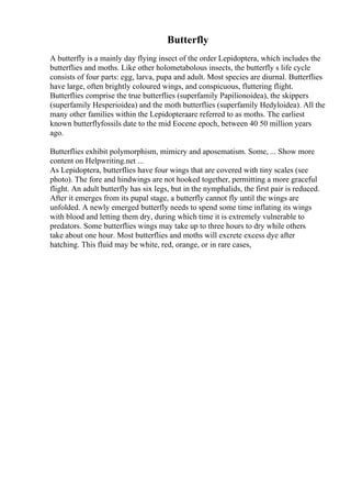 Butterfly
A butterfly is a mainly day flying insect of the order Lepidoptera, which includes the
butterflies and moths. Like other holometabolous insects, the butterfly s life cycle
consists of four parts: egg, larva, pupa and adult. Most species are diurnal. Butterflies
have large, often brightly coloured wings, and conspicuous, fluttering flight.
Butterflies comprise the true butterflies (superfamily Papilionoidea), the skippers
(superfamily Hesperioidea) and the moth butterflies (superfamily Hedyloidea). All the
many other families within the Lepidopteraare referred to as moths. The earliest
known butterflyfossils date to the mid Eocene epoch, between 40 50 million years
ago.
Butterflies exhibit polymorphism, mimicry and aposematism. Some, ... Show more
content on Helpwriting.net ...
As Lepidoptera, butterflies have four wings that are covered with tiny scales (see
photo). The fore and hindwings are not hooked together, permitting a more graceful
flight. An adult butterfly has six legs, but in the nymphalids, the first pair is reduced.
After it emerges from its pupal stage, a butterfly cannot fly until the wings are
unfolded. A newly emerged butterfly needs to spend some time inflating its wings
with blood and letting them dry, during which time it is extremely vulnerable to
predators. Some butterflies wings may take up to three hours to dry while others
take about one hour. Most butterflies and moths will excrete excess dye after
hatching. This fluid may be white, red, orange, or in rare cases,
 