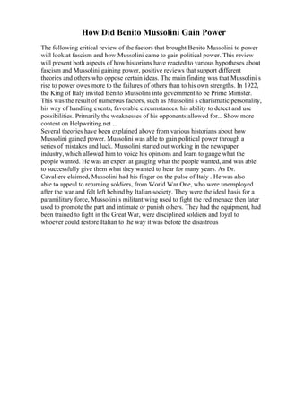 How Did Benito Mussolini Gain Power
The following critical review of the factors that brought Benito Mussolini to power
will look at fascism and how Mussolini came to gain political power. This review
will present both aspects of how historians have reacted to various hypotheses about
fascism and Mussolini gaining power, positive reviews that support different
theories and others who oppose certain ideas. The main finding was that Mussolini s
rise to power owes more to the failures of others than to his own strengths. In 1922,
the King of Italy invited Benito Mussolini into government to be Prime Minister.
This was the result of numerous factors, such as Mussolini s charismatic personality,
his way of handling events, favorable circumstances, his ability to detect and use
possibilities. Primarily the weaknesses of his opponents allowed for... Show more
content on Helpwriting.net ...
Several theories have been explained above from various historians about how
Mussolini gained power. Mussolini was able to gain political power through a
series of mistakes and luck. Mussolini started out working in the newspaper
industry, which allowed him to voice his opinions and learn to gauge what the
people wanted. He was an expert at gauging what the people wanted, and was able
to successfully give them what they wanted to hear for many years. As Dr.
Cavaliere claimed, Mussolini had his finger on the pulse of Italy . He was also
able to appeal to returning soldiers, from World War One, who were unemployed
after the war and felt left behind by Italian society. They were the ideal basis for a
paramilitary force, Mussolini s militant wing used to fight the red menace then later
used to promote the part and intimate or punish others. They had the equipment, had
been trained to fight in the Great War, were disciplined soldiers and loyal to
whoever could restore Italian to the way it was before the disastrous
 