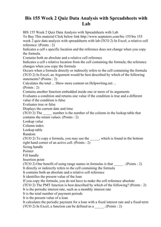 Bis 155 Week 2 Quiz Data Analysis with Spreadsheets with
Lab
BIS 155 Week 2 Quiz Data Analysis with Spreadsheets with Lab
To Buy This material Click below link http://www.uoptutors.com/bis 155/bis 155
week 2 quiz data analysis with spreadsheets with lab (TCO 2) In Excel, a relative cell
reference: (Points : 2)
Indicates a cell s specific location and the reference does not change when you copy
the formula.
Contains both an absolute and a relative cell reference
Indicates a cell s relative location from the cell containing the formula; the reference
changes when you copy the formula
Occurs when a formula directly or indirectly refers to the cell containing the formula
(TCO 2) In Excel, an Argument would be best described by which of the following
statements? (Points : 2)
Calculates the total ... Show more content on Helpwriting.net ...
(Points : 2)
Contains another function embedded inside one or more of its arguments
Evaluates a condition and returns one value if the condition is true and a different
value if the condition is false
Evaluates true or false
Displays the current date and time
(TCO 2) The _____ number is the number of the column in the lookup table that
contains the return values. (Points : 2)
Lookup value
Column index
Lookup table
Random
(TCO 2) To copy a formula, you may use the _____, which is found in the bottom
right hand corner of an active cell. (Points : 2)
Sizing handle
Pointer
Fill handle
Insertion point
(TCO 2) One benefit of using range names in formulas is that _____ . (Points : 2)
It directly or indirectly refers to the cell containing the formula
It contains both an absolute and a relative cell reference
It identifies the present value of the loan
If you copy the formula, you do not have to make the cell reference absolute
(TCO 2) The PMT function is best described by which of the following? (Points : 2)
It is the periodic interest rate, such as a monthly interest rate
It is the total number of payment periods
It is the present value of a loan
It calculates the periodic payment for a loan with a fixed interest rate and a fixed term
(TCO 2) In Excel, a function can be defined as a _____. (Points : 2)
 