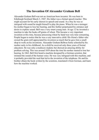 The Invention Of Alexander Graham Bell
Alexander Graham Bell was not an American born inventor. He was born in
Edinburgh Scotland March 3, 1947. His father was a formal speech teacher. This
might account for his early interest in speech and sound. As a boy he was so
intrigued with sound he taught himself to play the piano. When he was a teenager
his mother began to lose her hearing, and this further perpetuated his entrance and
desire to explore sound. Bell was a very smart young man. At age 12 he invented a
machine to take the husks off grains of wheat. This became a very important
invention at this time, because processing wheat by hand was very time consuming.
People began to notice that he was a very innovative child. His friend s father who
owned the grain mill appreciated his invention so much that he gave him a small
shop to work on his inventions. Alexander Graham Bellwas home schooled by his
mother early in his childhood. As a child he received only three years of formal
education. He was only a mediocre student, but showed an amazing ability for
problem solving. This was around 1859 about the time his mother started to lose her
hearing. In 1863, Bell first heard a machine designed by a German scientist, that
imitated the sound of the human voice. He was very intrigued with this machine, and
it probably provided the seed that led to the invention of the telephone. He and his
brother obtain the book written by the scientists, translated it from German, and learn
how the machine worked.
 