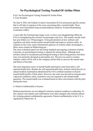 No Psychological Testing Needed Of Airline Pilots
FAA: No Psychological Testing Needed Of Airline Pilots
I. Case Synopsis
On June 9, 2016, the Federal Aviation Association (FAA) announced specific actions
that it will take in response to the issue concerning pilot s mental health. These
actions were formulated using recommendations made by Aviation Rulemaking
Committee (ARC).
A year after the Germanwings tragic event, we have seen disappointing efforts by
FAA in strengthening the security for passengers and crew. The murder suicide crash
last year killed over 150 passengers. It focused attention on how airliners and
regulators can better monitor pilots mental health and improve aviation safety. In
response to the event, many international agencies of aviation safety encouraged a ...
Show more content on Helpwriting.net ...
The most evaluated aspects are the hiring standard and ongoing evaluation of pilots.
Currently, no psychological testing is required for airline pilots. Although most
airliners choose to incorporate psychological testing in their hiring process, but these
tests were primarily designed as personality test. The test was used to examine
whether a pilot will fit well in the company and do little to uncover the mental state
and fitness of the pilot.
The most important source of mental health information came from pilot s self
reported health form. Besides the self reported health form, airliners relied heavily on
annual medical examination administered by FAA certified examiner to discern
mental health profile of their pilots. However, the exam was devoted to examine pilot
s physical conditions where examiners were not required to ask mental health
questions. The mental health was evaluated based on their conversation with the pilot
during the exam.
ii. Patient Confidentiality Concerns
Medical practitioners are not obliged to disclose medical condition to authorities. In
fact, doctors who reports such information were often charged with criminal offense
for violating patient confidentiality agreement. Patient confidentiality in the U.S. is
regulated by federal law. It
 