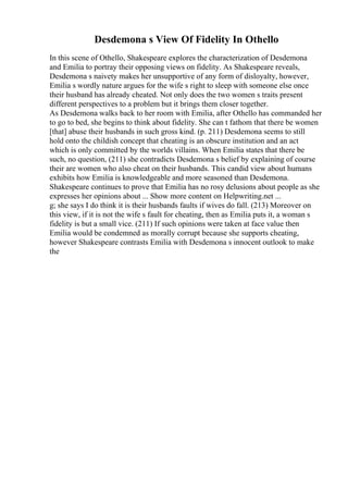 Desdemona s View Of Fidelity In Othello
In this scene of Othello, Shakespeare explores the characterization of Desdemona
and Emilia to portray their opposing views on fidelity. As Shakespeare reveals,
Desdemona s naivety makes her unsupportive of any form of disloyalty, however,
Emilia s wordly nature argues for the wife s right to sleep with someone else once
their husband has already cheated. Not only does the two women s traits present
different perspectives to a problem but it brings them closer together.
As Desdemona walks back to her room with Emilia, after Othello has commanded her
to go to bed, she begins to think about fidelity. She can t fathom that there be women
[that] abuse their husbands in such gross kind. (p. 211) Desdemona seems to still
hold onto the childish concept that cheating is an obscure institution and an act
which is only committed by the worlds villains. When Emilia states that there be
such, no question, (211) she contradicts Desdemona s belief by explaining of course
their are women who also cheat on their husbands. This candid view about humans
exhibits how Emilia is knowledgeable and more seasoned than Desdemona.
Shakespeare continues to prove that Emilia has no rosy delusions about people as she
expresses her opinions about ... Show more content on Helpwriting.net ...
g; she says I do think it is their husbands faults if wives do fall. (213) Moreover on
this view, if it is not the wife s fault for cheating, then as Emilia puts it, a woman s
fidelity is but a small vice. (211) If such opinions were taken at face value then
Emilia would be condemned as morally corrupt because she supports cheating,
however Shakespeare contrasts Emilia with Desdemona s innocent outlook to make
the
 