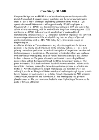 Case Study Of ABB
Company Background в—ЏABB is a multinational corporation headquartered in
Zurich, Switzerland. It operates mainly in robotics and the power and automation
areas. в—ЏIt is one of the largest engineering companies in the world. в—ЏIt
operates in around 100 countries, with approximately 150,000 employees in
November 2013. в—ЏABB was first incorporated in India in 1949 and today it has
offices all over the country, with its head office in Bangalore, employing over 10000
employees. в—ЏABB India works with a multiple of projects and fixed
manufacturing simultaneously. в—ЏThe level of number of employees will vary with
the current operations and will be widely differing in terms of type of job and
employees that they need. в—ЏAt ABB India, they... Show more content on
Helpwriting.net ...
в—‹Online Website в– The most common way of getting applicants for the new
positions is by posting an advertisement on the company website. в– This is their
primary channel for application. в– A detail description of the position, location and
the hiring process is mentioned. в– The company website also allows you to choose
from the various openings they have for various positions and keep it as a shortlist
for later reference. в– The portal allows the applicants to create a login ID and
password and upload their resume through the ID on the company portal. в– The
portal also asks to fill is basic additional details like contact number , address etc.It
takes 10 to 15 minutes to complete the online application process. в—‹Online Job
Portals в– Advertisements about the job openings are also posted in few of the
online job portals. в– Though ABB does not depend on hiring through Agents but this
largely depends on local practice. в– In India, Job advertisements for ABB appear in
Timesjob.com,Naukri.com and Indeed.com. в– Job openings are also given on
glassdoor.com. в– The process remain fairly the same. Uploading of Resume on the
portal with basic additional
 