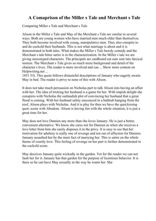 A Comaprison of the Miller s Tale and Merchant s Tale
Comparing Miller s Tale and Merchant s Tale
Alison in the Miller s Tale and May of the Merchant s Tale are similar in several
ways. Both are young women who have married men much older than themselves.
They both become involved with young, manipulative men. They also conspire to
and do cuckold their husbands. This is not what marriage is about and it is
demonstrated in both tales. What makes the Miller s Tale bawdy comedy and the
Merchant s tale bitter satire is in the characterization. In the Miller s tale we are
giving stereotyped characters. The principals are cardboard cut outs sent into farcical
motion. The Merchant s Tale gives us much more background and detailof the
character s lives. The reader is more involved and can ... Show more content on
Helpwriting.net ...
1851 53). This quote follows distasteful descriptions of January who eagerly awaits
May in bed. The reader is privy to none of this with Alison.
It does not take much persuasion on Nicholas part to talk Alison into having an affair
with her. The idea of tricking her husband is a game for her. With impish delight she
conspires with Nicholas the outlandish plot of convincing her husband that a great
flood is coming. With her husband safety ensconced in a bathtub hanging from the
roof, Alison plays with Nicholas. And it is play for then we have the quot;kissing
quot; scene with Absalom. Alison is having fun with the whole situation, it is just a
great time for her.
May does not love Damien any more than she loves January. He is just a better,
convenient alternative. We know she cares not for Damien as when she receives a
love letter from him she easily disposes it in the privy. It is easy to see that her
motivation for adultery is really one of revenge and not out of affection for Damien.
January assaulted her by the mere fact of marrying her. This is satire on the whole
theme of courtly love. This feeling of revenge on her part is further demonstrated in
the cuckold scene.
May deceives January quite wickedly in the garden. Yet for the reader we can not
fault her for it. January has that garden for the purpose of licentious behavior. It is
there so he can have May sexually in the way he wants her. She
 