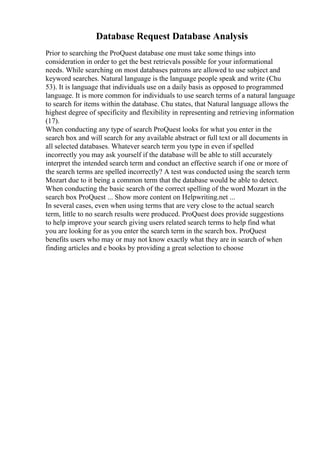 Database Request Database Analysis
Prior to searching the ProQuest database one must take some things into
consideration in order to get the best retrievals possible for your informational
needs. While searching on most databases patrons are allowed to use subject and
keyword searches. Natural language is the language people speak and write (Chu
53). It is language that individuals use on a daily basis as opposed to programmed
language. It is more common for individuals to use search terms of a natural language
to search for items within the database. Chu states, that Natural language allows the
highest degree of specificity and flexibility in representing and retrieving information
(17).
When conducting any type of search ProQuest looks for what you enter in the
search box and will search for any available abstract or full text or all documents in
all selected databases. Whatever search term you type in even if spelled
incorrectly you may ask yourself if the database will be able to still accurately
interpret the intended search term and conduct an effective search if one or more of
the search terms are spelled incorrectly? A test was conducted using the search term
Mozart due to it being a common term that the database would be able to detect.
When conducting the basic search of the correct spelling of the word Mozart in the
search box ProQuest ... Show more content on Helpwriting.net ...
In several cases, even when using terms that are very close to the actual search
term, little to no search results were produced. ProQuest does provide suggestions
to help improve your search giving users related search terms to help find what
you are looking for as you enter the search term in the search box. ProQuest
benefits users who may or may not know exactly what they are in search of when
finding articles and e books by providing a great selection to choose
 