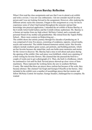 Karen Barclay Reflection
When I first read the class assignments and saw that I was to attend a art exhibit
and write a review, I was not very enthusiastic. I do not consider myself an artsy
person and I was not looking forward to the assignment. However, after studying the
different artistic styles this semester, I began to this assignment as a way for me to
experience some of what I had learned throughout the semester and put that
knowledge into practical application. I attended the art exhibit of Karen Barclay at
the Corinth Artist Guild Gallery and the Corinth Library auditorium. Ms. Barclay is
a former art teacher from my high school, McNairy Central, and a comrade and
personal friend of my mother and grandmother. She retired from the Tupelo Public
School... Show more content on Helpwriting.net ...
The exhibit shows her artistic journey through five decades of producing art. It
was comprised of sixty five pieces, consisting of sculptures, tapestry, mixed media,
acrylic and watercolor. The exhibit featured numerous artistic styles. Her favorite
subjects include southern genre scenes, pet portraits, and building portraits, which
are her favorite because she stated that, each one holds more memories and stories
for the viewer to discover. Ms. Barclay had a story to tell about each piece during
the opening of the exhibit. One such piece was Goldfinch, which was a painting of
a bird visiting his favorite flowers. She claimed that she pursued the bird for a
couple of weeks just to get a photograph of it. Then, she built it a birdhouse, which
he continued to visit until he died. Several pieces showed up close views of farm
machinery. These represent the working farms she saw in southern McNairy
County. She stated that these are pieces show realism but because of the scale, they
became abstract. She claimed Van Gogh and Georgia O Keeffe as her heroes. Also
included in the exhibit were a number of assemblage pieces that her mentor and
fellow McNairy Central Art teacher, George Souders, challenged her to complete. He
wanted
 