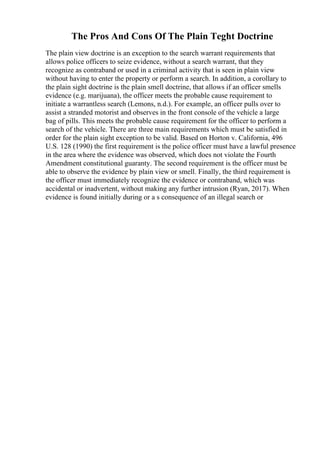 The Pros And Cons Of The Plain Teght Doctrine
The plain view doctrine is an exception to the search warrant requirements that
allows police officers to seize evidence, without a search warrant, that they
recognize as contraband or used in a criminal activity that is seen in plain view
without having to enter the property or perform a search. In addition, a corollary to
the plain sight doctrine is the plain smell doctrine, that allows if an officer smells
evidence (e.g. marijuana), the officer meets the probable cause requirement to
initiate a warrantless search (Lemons, n.d.). For example, an officer pulls over to
assist a stranded motorist and observes in the front console of the vehicle a large
bag of pills. This meets the probable cause requirement for the officer to perform a
search of the vehicle. There are three main requirements which must be satisfied in
order for the plain sight exception to be valid. Based on Horton v. California, 496
U.S. 128 (1990) the first requirement is the police officer must have a lawful presence
in the area where the evidence was observed, which does not violate the Fourth
Amendment constitutional guaranty. The second requirement is the officer must be
able to observe the evidence by plain view or smell. Finally, the third requirement is
the officer must immediately recognize the evidence or contraband, which was
accidental or inadvertent, without making any further intrusion (Ryan, 2017). When
evidence is found initially during or a s consequence of an illegal search or
 
