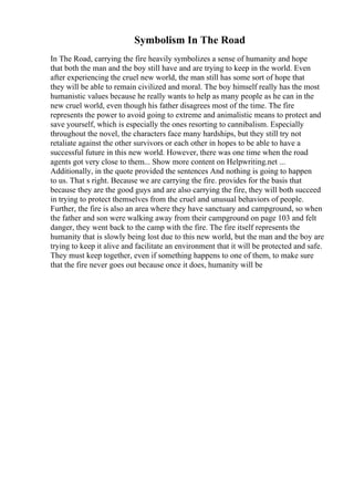 Symbolism In The Road
In The Road, carrying the fire heavily symbolizes a sense of humanity and hope
that both the man and the boy still have and are trying to keep in the world. Even
after experiencing the cruel new world, the man still has some sort of hope that
they will be able to remain civilized and moral. The boy himself really has the most
humanistic values because he really wants to help as many people as he can in the
new cruel world, even though his father disagrees most of the time. The fire
represents the power to avoid going to extreme and animalistic means to protect and
save yourself, which is especially the ones resorting to cannibalism. Especially
throughout the novel, the characters face many hardships, but they still try not
retaliate against the other survivors or each other in hopes to be able to have a
successful future in this new world. However, there was one time when the road
agents got very close to them... Show more content on Helpwriting.net ...
Additionally, in the quote provided the sentences And nothing is going to happen
to us. That s right. Because we are carrying the fire. provides for the basis that
because they are the good guys and are also carrying the fire, they will both succeed
in trying to protect themselves from the cruel and unusual behaviors of people.
Further, the fire is also an area where they have sanctuary and campground, so when
the father and son were walking away from their campground on page 103 and felt
danger, they went back to the camp with the fire. The fire itself represents the
humanity that is slowly being lost due to this new world, but the man and the boy are
trying to keep it alive and facilitate an environment that it will be protected and safe.
They must keep together, even if something happens to one of them, to make sure
that the fire never goes out because once it does, humanity will be
 