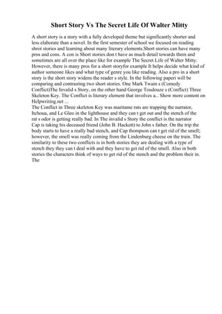 Short Story Vs The Secret Life Of Walter Mitty
A short story is a story with a fully developed theme but significantly shorter and
less elaborate than a novel. In the first semester of school we focused on reading
shrot stories and learning about many literary elements.Short stories can have many
pros and cons. A con is Short stories don t have as much detail towards them and
sometimes are all over the place like for example The Secret Life of Walter Mitty.
However, there is many pros for a short storyfor example It helps decide what kind of
author someone likes and what type of genre you like reading. Also a pro in a short
story is the short story widens the reader s style. In the following paperi will be
comparing and contrasting two short stories. One Mark Twain s (Comedy
Conflict)The Invalid s Story, on the other hand George Toudouze s (Conflict) Three
Skeleton Key. The Conflict is literary element that involves a... Show more content on
Helpwriting.net ...
The Conflict in Three skeleton Key was maritame rats are trapping the narrator,
Itchoua, and Le Gleo in the lighthouse and they can t get out and the stench of the
rat s odor is getting really bad. In The invalid s Story the conflict is the narrator
Cap is taking his deceased friend (John B. Hackett) to John s father. On the trip the
body starts to have a really bad stench, and Cap thompson can t get rid of the smell;
however, the smell was really coming from the Lindenburg cheese on the train. The
similarity to these two conflicts is in both stories they are dealing with a type of
stench they they can t deal with and they have to get rid of the smell. Also in both
stories the characters think of ways to get rid of the stench and the problem their in.
The
 