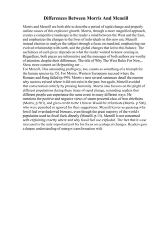 Differences Between Morris And Mcneill
Morris and Mcneill are both able to describe a period of rapid change and properly
outline causes of this explosive growth. Morris, through a more magnified approach,
creates a competitive landscape in the reader s mind between the West and the East,
and emphasizes the changes to the lives of individuals in this new era. Mcneill
instead chooses to analyze the subject through a focus on mankind, emphasizing our
evolved relationship with earth, and the global changes that led to this balance. The
usefulness of each piece depends on what the reader wanted to know coming in.
Regardless, both pieces are informative and the messages of both authors are worthy
of attention, despite their differences. The title of Why The West Rules For Now,
...
Show more content on Helpwriting.net ...
For Mcneill, This astounding profligacy, too, counts as something of a triumph for
the human species (p.15). For Morris, Western Europeans succeed where the
Romans and Song failed (p.499). Morris s next several sentences detail the reasons
why success existed where it did not exist in the past, but again, Mcneill avoided
that conversation entirely by praising humanity. Morris also focuses on the plight of
different populations during these times of rapid change, reminding readers that
different people can experience the same event in many different ways. He
mentions the positive and negative views of steam powered class of iron chieftains
(Morris, p.503), and gives credit to the Chinese Would be reformists (Morris. p.506),
who were punished or ignored for their suggestions. Mcneill leaves us guessing why
fossil fuel overshadowed biomass, even though the great majority of the world s
population used no fossil fuels directly (Mcneill, p.14). Mcneill is not concerned
with explaining exactly where and why fossil fuel use exploded. The fact that it s use
increased is the only important part for his focus on ecological changes. Readers gain
a deeper understanding of energys transformation with
 