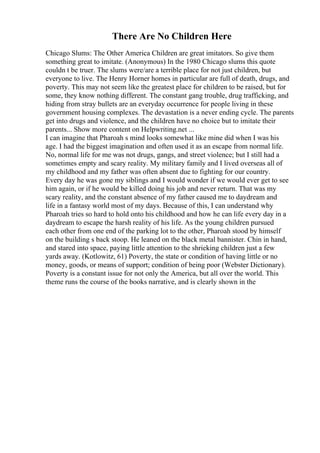 There Are No Children Here
Chicago Slums: The Other America Children are great imitators. So give them
something great to imitate. (Anonymous) In the 1980 Chicago slums this quote
couldn t be truer. The slums were/are a terrible place for not just children, but
everyone to live. The Henry Horner homes in particular are full of death, drugs, and
poverty. This may not seem like the greatest place for children to be raised, but for
some, they know nothing different. The constant gang trouble, drug trafficking, and
hiding from stray bullets are an everyday occurrence for people living in these
government housing complexes. The devastation is a never ending cycle. The parents
get into drugs and violence, and the children have no choice but to imitate their
parents... Show more content on Helpwriting.net ...
I can imagine that Pharoah s mind looks somewhat like mine did when I was his
age. I had the biggest imagination and often used it as an escape from normal life.
No, normal life for me was not drugs, gangs, and street violence; but I still had a
sometimes empty and scary reality. My military family and I lived overseas all of
my childhood and my father was often absent due to fighting for our country.
Every day he was gone my siblings and I would wonder if we would ever get to see
him again, or if he would be killed doing his job and never return. That was my
scary reality, and the constant absence of my father caused me to daydream and
life in a fantasy world most of my days. Because of this, I can understand why
Pharoah tries so hard to hold onto his childhood and how he can life every day in a
daydream to escape the harsh reality of his life. As the young children pursued
each other from one end of the parking lot to the other, Pharoah stood by himself
on the building s back stoop. He leaned on the black metal bannister. Chin in hand,
and stared into space, paying little attention to the shrieking children just a few
yards away. (Kotlowitz, 61) Poverty, the state or condition of having little or no
money, goods, or means of support; condition of being poor (Webster Dictionary).
Poverty is a constant issue for not only the America, but all over the world. This
theme runs the course of the books narrative, and is clearly shown in the
 