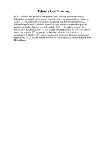 Tylenol s Case Summary
DOI: 1/4/1999. The patient is a 66 year old male delivery person who reports
bilateral wrist and pain, right greater than left, from continuous twisting of nozzles.
As per OMNI, the patient was initially diagnosed with lumbar spinal stenosis,
bilateral carpal tunnel syndrome, upper extremity tendinitis, depression, gastritis
and sleep disorder. Per progress notes dated 11/23/15, the patient presents for
follow up of his chronic pain. He was started on Gabapentin at his last visit, and he
states that with the 300 mg dosage, he began to see some improvement. He
continues to 3 4 tablets of Tylenol#4 dosage and frequency. Based on the progress
report dated 02/ 24/16, the patient presents for follow up of his chronic forearm pain.
He had been
 