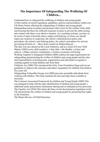 The Importance Of Safeguarding The Wellbeing Of
Children...
Understand how to safeguard the wellbeing of children and young people
A brief outline of current legislation, guidelines, policies and procedures within own
UK Home Nation affecting the safeguarding of children and young people.
Safeguarding means to protect and promote what is best for the welfare of the child
and ensuring that there are sufficient measures in place to prevent the child coming
into contact with abuse or an abusive situation. As a teaching assistant, you have to
be aware of signs of possible abuse, neglect and bullying; to whom you should
report any concerns or suspicions; the school s child protection policy and
procedures; the school s anti bullying policy, the school s procedures for actively
preventing all forms of ... Show more content on Helpwriting.net ...
The duty was now placed on the Local Authority, and as a result of Every Child
Matters (2003) every child needed to: o Stay Safe. o Be Healthy. o Enjoy and
achieve. o Make a positive contribution. o Achieve economic well being.
Working Together to Safeguard Children (2006) outlines the legal requirements for
safeguarding and promoting the welfare of children and young people and the roles
and responsibilities of professionals, organisations and individuals in regards to
working together to keep children safe from harm
Childcare Act (2006) This introduced the Early Years Foundation Stage and set out
guidelines to improve the outcomes and reduce inequalities for children from birth to
five years old.
Safeguarding Vulnerable Groups Act (2006) prevents unsuitable individuals from
working with children. This body maintain the lists and make them available as
necessary.
The Common Assessment Framework for children and Young People (2009) This
was designed to help with the early identification of children and young people s
additional needs and promote information sharing and co ordinated service provision.
The Equality Act (2010) This forms the basis of anti discrimination legislation in the
UK and promotes the welfare of children and young people by protecting their rights
to fair treatment.
The Munro Review of Child Protection:
 