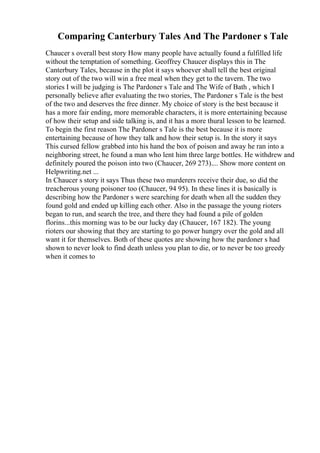 Comparing Canterbury Tales And The Pardoner s Tale
Chaucer s overall best story How many people have actually found a fulfilled life
without the temptation of something. Geoffrey Chaucer displays this in The
Canterbury Tales, because in the plot it says whoever shall tell the best original
story out of the two will win a free meal when they get to the tavern. The two
stories I will be judging is The Pardoner s Tale and The Wife of Bath , which I
personally believe after evaluating the two stories, The Pardoner s Tale is the best
of the two and deserves the free dinner. My choice of story is the best because it
has a more fair ending, more memorable characters, it is more entertaining because
of how their setup and side talking is, and it has a more thural lesson to be learned.
To begin the first reason The Pardoner s Tale is the best because it is more
entertaining because of how they talk and how their setup is. In the story it says
This cursed fellow grabbed into his hand the box of poison and away he ran into a
neighboring street, he found a man who lent him three large bottles. He withdrew and
definitely poured the poison into two (Chaucer, 269 273).... Show more content on
Helpwriting.net ...
In Chaucer s story it says Thus these two murderers receive their due, so did the
treacherous young poisoner too (Chaucer, 94 95). In these lines it is basically is
describing how the Pardoner s were searching for death when all the sudden they
found gold and ended up killing each other. Also in the passage the young rioters
began to run, and search the tree, and there they had found a pile of golden
florins...this morning was to be our lucky day (Chaucer, 167 182). The young
rioters our showing that they are starting to go power hungry over the gold and all
want it for themselves. Both of these quotes are showing how the pardoner s had
shown to never look to find death unless you plan to die, or to never be too greedy
when it comes to
 