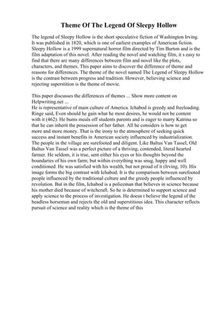 Theme Of The Legend Of Sleepy Hollow
The legend of Sleepy Hollow is the short speculative fiction of Washington Irving.
It was published in 1820, which is one of earliest examples of American fiction.
Sleepy Hollow is a 1999 supernatural horror film directed by Tim Burton and is the
film adaptation of this novel. After reading the novel and watching film, it s easy to
find that there are many differences between film and novel like the plots,
characters, and themes. This paper aims to discover the difference of theme and
reasons for differences. The theme of the novel named The Legend of Sleepy Hollow
is the contrast between progress and tradition. However, believing science and
rejecting superstition is the theme of movie.
This paper discusses the differences of themes ... Show more content on
Helpwriting.net ...
He is representative of main culture of America. Ichabod is greedy and freeloading.
Ringe said, Even should he gain what he most desires, he would not be content
with it (462). He bums meals off students parents and is eager to marry Katrina so
that he can inherit the possession of her father. All he considers is how to get
more and more money. That is the irony to the atmosphere of seeking quick
success and instant benefits in American society influenced by industrialization.
The people in the village are surefooted and diligent. Like Baltus Van Tassel, Old
Baltus Van Tassel was a perfect picture of a thriving, contended, literal hearted
farmer. He seldom, it is true, sent either his eyes or his thoughts beyond the
boundaries of his own farm; but within everything was snug, happy and well
conditioned. He was satisfied with his wealth, but not proud of it (Irving, 10). His
image forms the big contrast with Ichabod. It is the comparison between surefooted
people influenced by the traditional culture and the greedy people influenced by
revolution. But in the film, Ichabod is a policeman that believes in science because
his mother died because of witchcraft. So he is determined to support science and
apply science to the process of investigation. He doesn t believe the legend of the
headless horseman and rejects the old and superstitious idea. This character reflects
pursuit of science and reality which is the theme of this
 