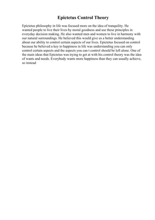 Epictetus Control Theory
Epictetus philosophy in life was focused more on the idea of tranquility. He
wanted people to live their lives by moral goodness and use these principles in
everyday decision making. He also wanted men and women to live in harmony with
our natural surroundings. He believed this would give us a better understanding
about our ability to control certain aspects of our lives. Epictetus focused on control
because he believed a key to happiness in life was understanding you can only
control certain aspects and the aspects you can t control should be left alone. One of
the main ideas that Epictetus was trying to get at with his control theory was the idea
of wants and needs. Everybody wants more happiness than they can usually achieve,
so instead
 