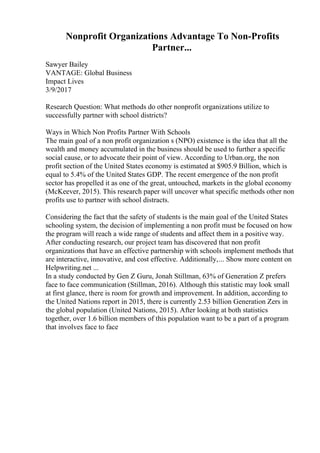 Nonprofit Organizations Advantage To Non-Profits
Partner...
Sawyer Bailey
VANTAGE: Global Business
Impact Lives
3/9/2017
Research Question: What methods do other nonprofit organizations utilize to
successfully partner with school districts?
Ways in Which Non Profits Partner With Schools
The main goal of a non profit organization s (NPO) existence is the idea that all the
wealth and money accumulated in the business should be used to further a specific
social cause, or to advocate their point of view. According to Urban.org, the non
profit section of the United States economy is estimated at $905.9 Billion, which is
equal to 5.4% of the United States GDP. The recent emergence of the non profit
sector has propelled it as one of the great, untouched, markets in the global economy
(McKeever, 2015). This research paper will uncover what specific methods other non
profits use to partner with school distracts.
Considering the fact that the safety of students is the main goal of the United States
schooling system, the decision of implementing a non profit must be focused on how
the program will reach a wide range of students and affect them in a positive way.
After conducting research, our project team has discovered that non profit
organizations that have an effective partnership with schools implement methods that
are interactive, innovative, and cost effective. Additionally,... Show more content on
Helpwriting.net ...
In a study conducted by Gen Z Guru, Jonah Stillman, 63% of Generation Z prefers
face to face communication (Stillman, 2016). Although this statistic may look small
at first glance, there is room for growth and improvement. In addition, according to
the United Nations report in 2015, there is currently 2.53 billion Generation Zers in
the global population (United Nations, 2015). After looking at both statistics
together, over 1.6 billion members of this population want to be a part of a program
that involves face to face
 