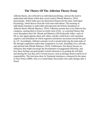 The Theory Of The Adlerian Theory Essay
Adlerian theory, also referred to as individual psychology, stresses the need to
understand individuals within their social context (Mosak Maniacci, 2014).
Interestingly, Alfred Adler gave his theoretical framework the name, Individual
Psychology, which derives from the Latin term individuum. The meaning of
individuum translates to indivisible and represents the holistic foundation of
Adlerian theory (Mosak Maniacci, 2014). Adlerians assume that every behavior has
a purpose, causing them to focus on clients style of life , or consistent themes that
occur throughout their life. Mosak and Maniacci (2014) describe Adler s style of
life as, bias apperceptions about self, others, and the world from a self consistent
cognitive and attitudinal set which organizes and directs movement toward the goal
(p. 12). Accordingly, Adlerian concepts revolve around achieving the main tasks of
life through cooperation rather than competition, in work, friendship, love, self task,
and spiritual task (Mosak Maniacci, 2014). Furthermore, this theory focuses on
influences that might encourage the development of exaggerated inferiority, and
how these feelings can push people to better themselves in guiding the self ideal
and altering the way they strive toward success, such as through choices and level of
responsibility. The television show In Treatment introduces a character by the name
of Alex Prince (2008). Alex is a United States Naval pilot who seeks therapy after a
friend
 