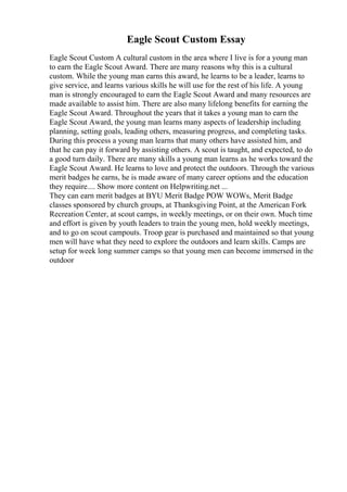Eagle Scout Custom Essay
Eagle Scout Custom A cultural custom in the area where I live is for a young man
to earn the Eagle Scout Award. There are many reasons why this is a cultural
custom. While the young man earns this award, he learns to be a leader, learns to
give service, and learns various skills he will use for the rest of his life. A young
man is strongly encouraged to earn the Eagle Scout Award and many resources are
made available to assist him. There are also many lifelong benefits for earning the
Eagle Scout Award. Throughout the years that it takes a young man to earn the
Eagle Scout Award, the young man learns many aspects of leadership including
planning, setting goals, leading others, measuring progress, and completing tasks.
During this process a young man learns that many others have assisted him, and
that he can pay it forward by assisting others. A scout is taught, and expected, to do
a good turn daily. There are many skills a young man learns as he works toward the
Eagle Scout Award. He learns to love and protect the outdoors. Through the various
merit badges he earns, he is made aware of many career options and the education
they require.... Show more content on Helpwriting.net ...
They can earn merit badges at BYU Merit Badge POW WOWs, Merit Badge
classes sponsored by church groups, at Thanksgiving Point, at the American Fork
Recreation Center, at scout camps, in weekly meetings, or on their own. Much time
and effort is given by youth leaders to train the young men, hold weekly meetings,
and to go on scout campouts. Troop gear is purchased and maintained so that young
men will have what they need to explore the outdoors and learn skills. Camps are
setup for week long summer camps so that young men can become immersed in the
outdoor
 