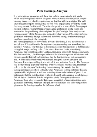 Pink Flamingo Analysis
It is known in our generation and those past to have trends, rituals, and ideals
which have been passed on over the years. Many still exist nowadays with simple
meaning in our everyday lives yet we are not familiar with their origins. The well
know modernized pink flamingo had its own roots of popularity around the world
that many are not familiar with. Therefore the question is how did the flamingo get
its claim to fame. Jennifer Price provides a great explanation as she recalls and
summarizes the past history of the origin of the pinkflamingo. Price analyzes the
rising popularity of the flamingo and she portrays her view on U.S. culture as being
glamorous and trendy through symbolism, numerous listing, and implementing a
motif corresponding to the colorpink.
The flamingo symbolized more than a bird or a plastic toy, it was a social status a
special icon. Price utilizes the flamingo as a deeper meaning, one to evaluate the
culture of America. The flamingo is first introduced as staking claims to boldness and
being pink an eye catching color. Price states, Since the 1930 s, vacationing
Americans had been flocking to Florida and returning home with flamingo souvenirs.
She then mentions, ...the Flamingo, had made the bird synonymous with wealth and
pizzazz. Jennifer Price already mentions that the flamingo is not just any ordinary
bird. When it splashed into the 50 s market it brought a symbol of wealth and
fanciness. It was eye catching, it was a trend, it was an instant favorite. The flamingo
was the new thing, everyone either had or knew someone who had one. Price then
reflects on the history of the flamingo by mentioning, No wonder that the
subtropical species stood out so loudly when Americans in temperate New England
reproduced it, brightened it, and sent it wading across an inland sea of grass. Price
states again that the pink flamingo symbolized wealth and pizzazz, a social status, a
fad, a lifestyle. She knew that the uniqueness of the flamingo would attract
Americans from all over. Jennifer Price does a great job of associating it to a very
glamorous and trendy American lifestyle. Price s numerous lists show not just how
glamorous the flamingo was but the influence it had
 