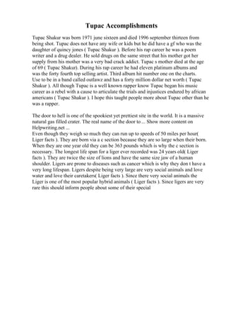 Tupac Accomplishments
Tupac Shakur was born 1971 june sixteen and died 1996 september thirteen from
being shot. Tupac does not have any wife or kids but he did have a gf who was the
daughter of quincy jones ( Tupac Shakur ). Before his rap career he was a poem
writer and a drug dealer. He sold drugs on the same street that his mother got her
supply from his mother was a very bad crack addict. Tupac s mother died at the age
of 69 ( Tupac Shakur). During his rap career he had eleven platinum albums and
was the forty fourth top selling artist. Third album hit number one on the charts.
Use to be in a band called outlawz and has a forty million dollar net worth ( Tupac
Shakur ). All though Tupac is a well known rapper know Tupac began his music
career as a rebel with a cause to articulate the trials and injustices endured by african
americans ( Tupac Shakur ). I hope this taught people more about Tupac other than he
was a rapper.
The door to hell is one of the spookiest yet prettiest site in the world. It is a massive
natural gas filled crater. The real name of the door to ... Show more content on
Helpwriting.net ...
Even though they weigh so much they can run up to speeds of 50 miles per hour(
Liger facts ). They are born via a c section because they are so large when their born.
When they are one year old they can be 363 pounds which is why the c section is
necessary. The longest life span for a liger ever recorded was 24 years old( Liger
facts ). They are twice the size of lions and have the same size jaw of a human
shoulder. Ligers are prone to diseases such as cancer which is why they don t have a
very long lifespan. Ligers despite being very large are very social animals and love
water and love their caretakers( Liger facts ). Since there very social animals the
Liger is one of the most popular hybrid animals ( Liger facts ). Since ligers are very
rare this should inform people about some of their special
 