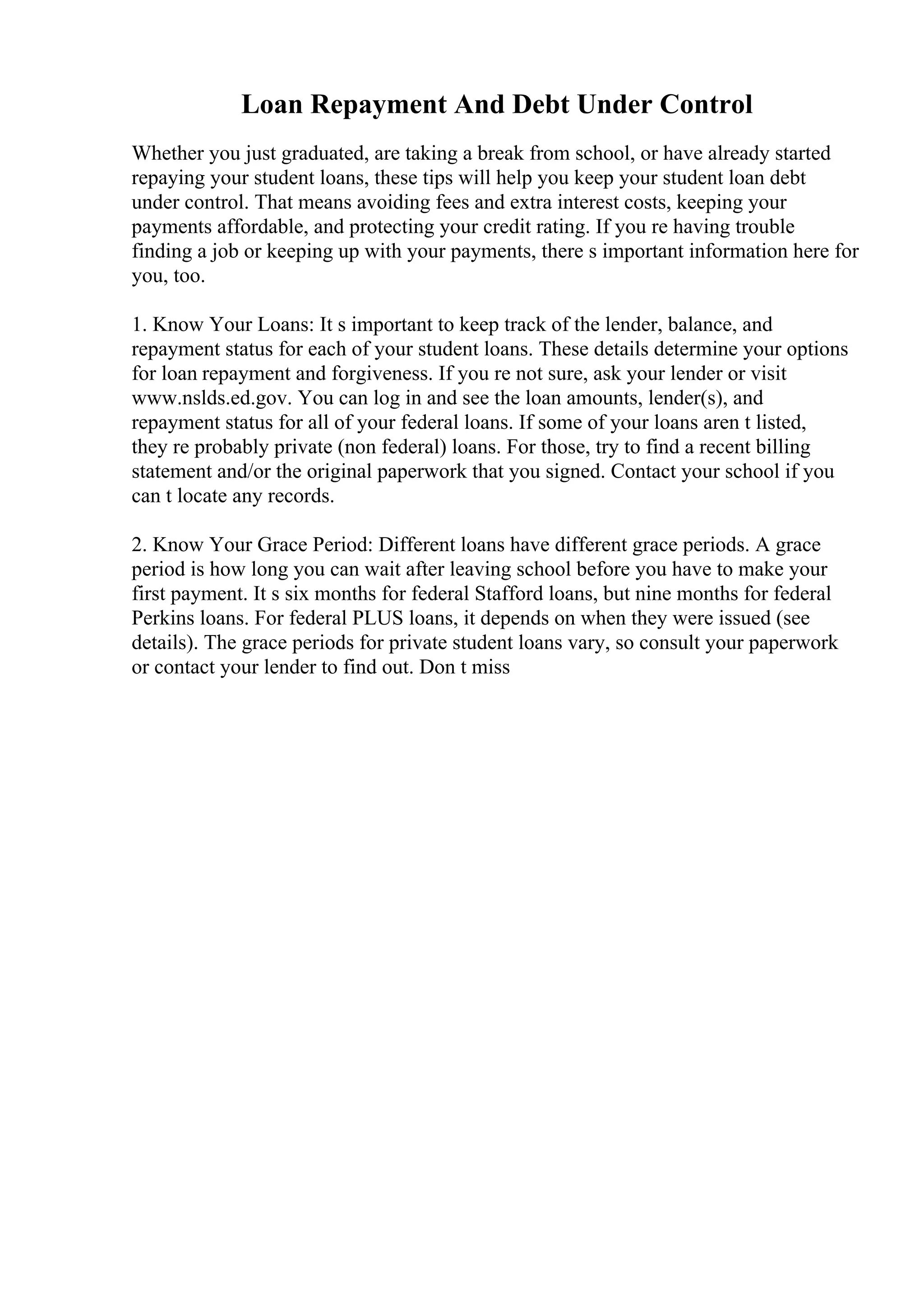 Loan Repayment And Debt Under Control
Whether you just graduated, are taking a break from school, or have already started
repaying your student loans, these tips will help you keep your student loan debt
under control. That means avoiding fees and extra interest costs, keeping your
payments affordable, and protecting your credit rating. If you re having trouble
finding a job or keeping up with your payments, there s important information here for
you, too.
1. Know Your Loans: It s important to keep track of the lender, balance, and
repayment status for each of your student loans. These details determine your options
for loan repayment and forgiveness. If you re not sure, ask your lender or visit
www.nslds.ed.gov. You can log in and see the loan amounts, lender(s), and
repayment status for all of your federal loans. If some of your loans aren t listed,
they re probably private (non federal) loans. For those, try to find a recent billing
statement and/or the original paperwork that you signed. Contact your school if you
can t locate any records.
2. Know Your Grace Period: Different loans have different grace periods. A grace
period is how long you can wait after leaving school before you have to make your
first payment. It s six months for federal Stafford loans, but nine months for federal
Perkins loans. For federal PLUS loans, it depends on when they were issued (see
details). The grace periods for private student loans vary, so consult your paperwork
or contact your lender to find out. Don t miss
 