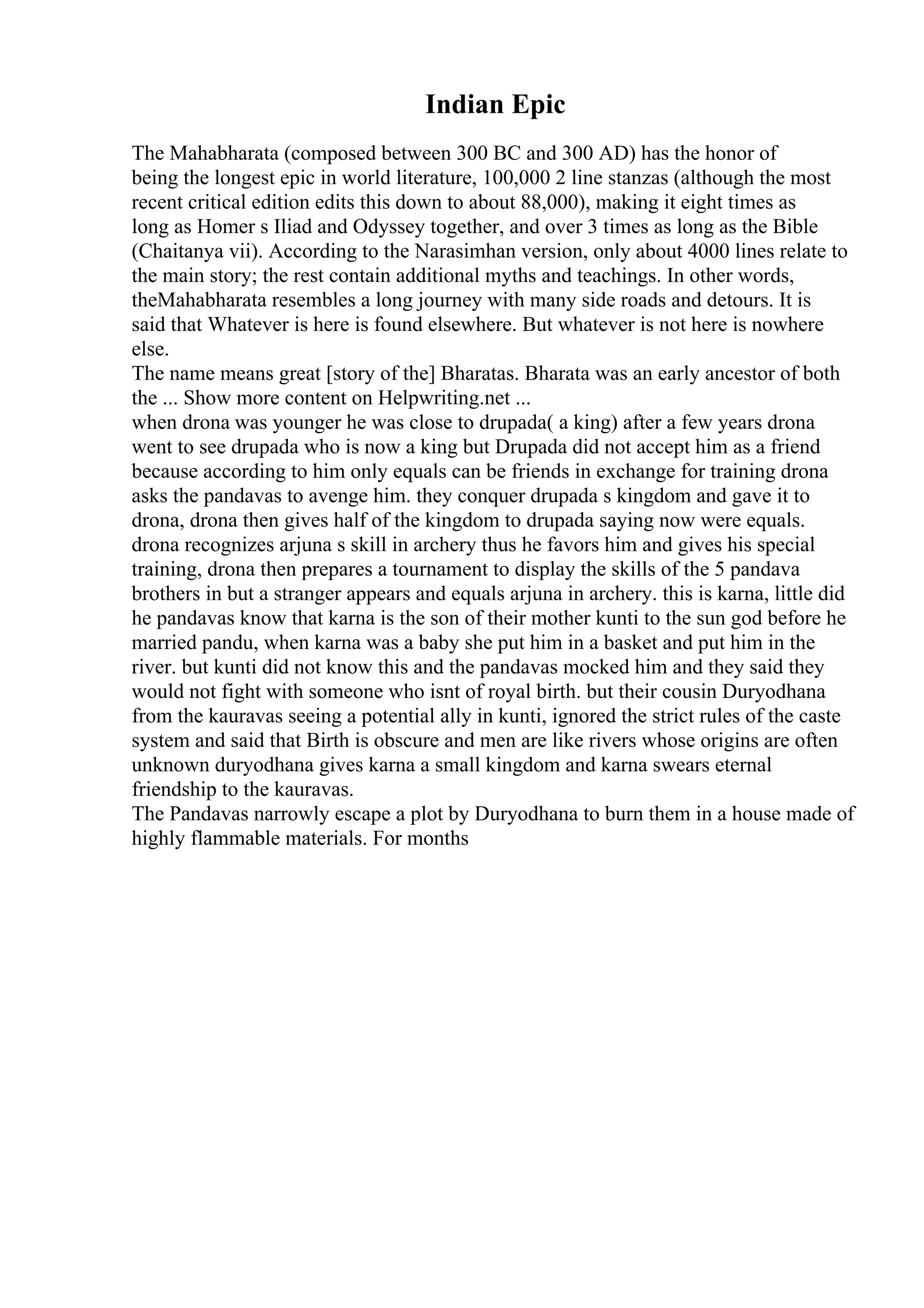 Indian Epic
The Mahabharata (composed between 300 BC and 300 AD) has the honor of
being the longest epic in world literature, 100,000 2 line stanzas (although the most
recent critical edition edits this down to about 88,000), making it eight times as
long as Homer s Iliad and Odyssey together, and over 3 times as long as the Bible
(Chaitanya vii). According to the Narasimhan version, only about 4000 lines relate to
the main story; the rest contain additional myths and teachings. In other words,
theMahabharata resembles a long journey with many side roads and detours. It is
said that Whatever is here is found elsewhere. But whatever is not here is nowhere
else.
The name means great [story of the] Bharatas. Bharata was an early ancestor of both
the ... Show more content on Helpwriting.net ...
when drona was younger he was close to drupada( a king) after a few years drona
went to see drupada who is now a king but Drupada did not accept him as a friend
because according to him only equals can be friends in exchange for training drona
asks the pandavas to avenge him. they conquer drupada s kingdom and gave it to
drona, drona then gives half of the kingdom to drupada saying now were equals.
drona recognizes arjuna s skill in archery thus he favors him and gives his special
training, drona then prepares a tournament to display the skills of the 5 pandava
brothers in but a stranger appears and equals arjuna in archery. this is karna, little did
he pandavas know that karna is the son of their mother kunti to the sun god before he
married pandu, when karna was a baby she put him in a basket and put him in the
river. but kunti did not know this and the pandavas mocked him and they said they
would not fight with someone who isnt of royal birth. but their cousin Duryodhana
from the kauravas seeing a potential ally in kunti, ignored the strict rules of the caste
system and said that Birth is obscure and men are like rivers whose origins are often
unknown duryodhana gives karna a small kingdom and karna swears eternal
friendship to the kauravas.
The Pandavas narrowly escape a plot by Duryodhana to burn them in a house made of
highly flammable materials. For months
 