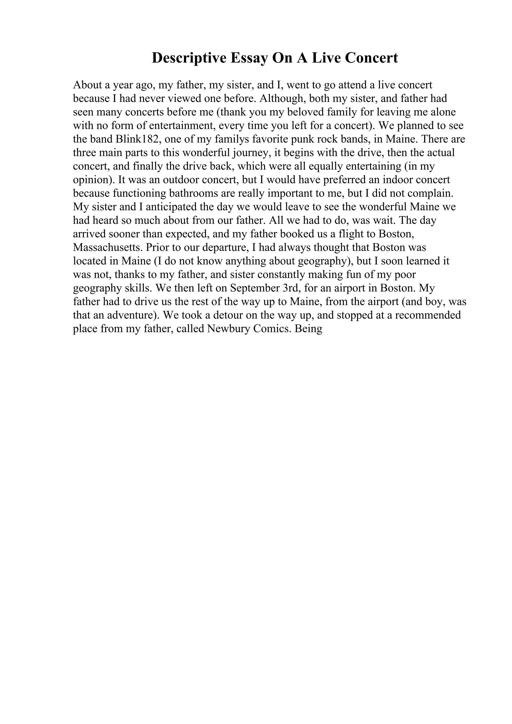 Descriptive Essay On A Live Concert
About a year ago, my father, my sister, and I, went to go attend a live concert
because I had never viewed one before. Although, both my sister, and father had
seen many concerts before me (thank you my beloved family for leaving me alone
with no form of entertainment, every time you left for a concert). We planned to see
the band Blink182, one of my familys favorite punk rock bands, in Maine. There are
three main parts to this wonderful journey, it begins with the drive, then the actual
concert, and finally the drive back, which were all equally entertaining (in my
opinion). It was an outdoor concert, but I would have preferred an indoor concert
because functioning bathrooms are really important to me, but I did not complain.
My sister and I anticipated the day we would leave to see the wonderful Maine we
had heard so much about from our father. All we had to do, was wait. The day
arrived sooner than expected, and my father booked us a flight to Boston,
Massachusetts. Prior to our departure, I had always thought that Boston was
located in Maine (I do not know anything about geography), but I soon learned it
was not, thanks to my father, and sister constantly making fun of my poor
geography skills. We then left on September 3rd, for an airport in Boston. My
father had to drive us the rest of the way up to Maine, from the airport (and boy, was
that an adventure). We took a detour on the way up, and stopped at a recommended
place from my father, called Newbury Comics. Being
 