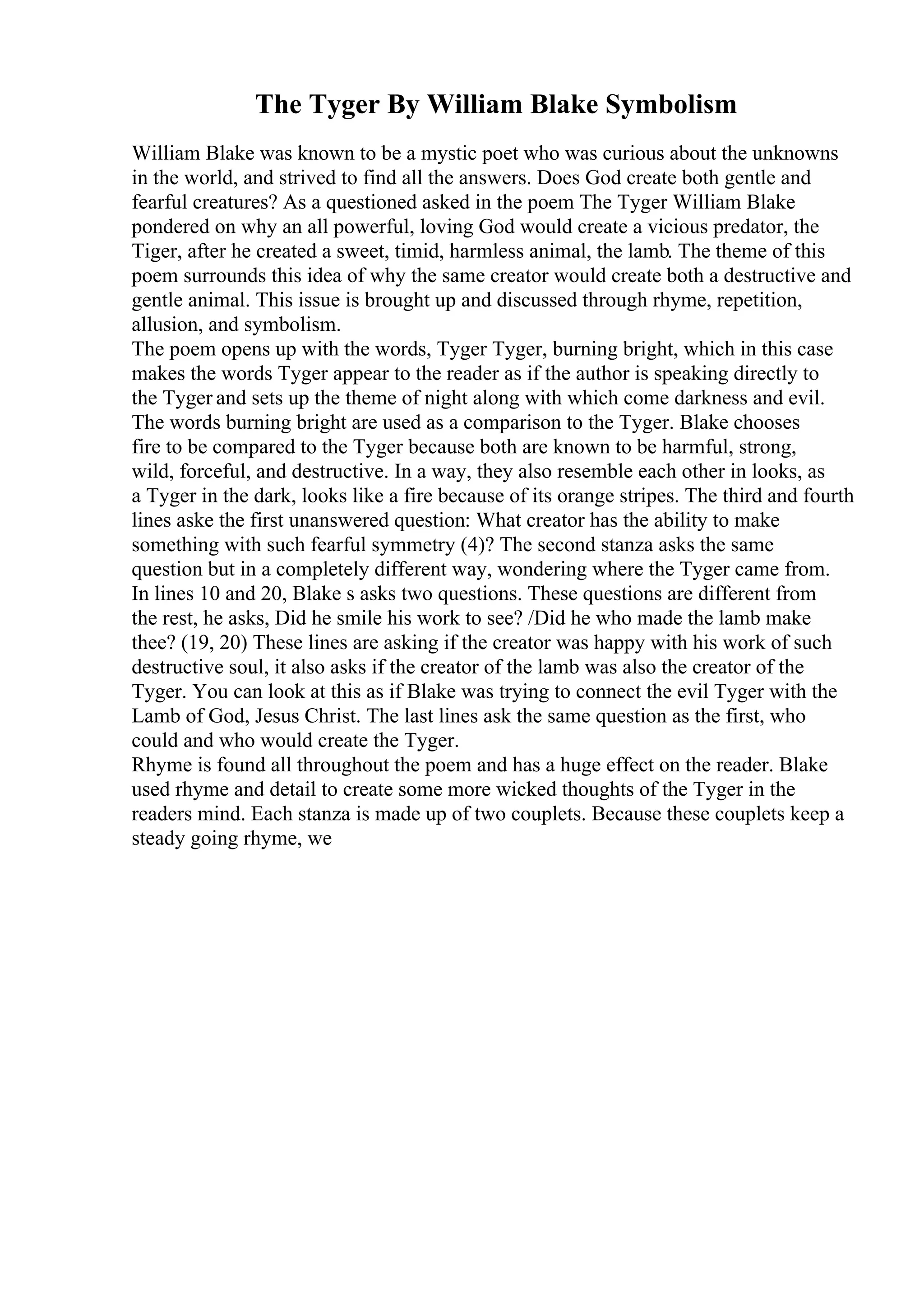 The Tyger By William Blake Symbolism
William Blake was known to be a mystic poet who was curious about the unknowns
in the world, and strived to find all the answers. Does God create both gentle and
fearful creatures? As a questioned asked in the poem The Tyger William Blake
pondered on why an all powerful, loving God would create a vicious predator, the
Tiger, after he created a sweet, timid, harmless animal, the lamb. The theme of this
poem surrounds this idea of why the same creator would create both a destructive and
gentle animal. This issue is brought up and discussed through rhyme, repetition,
allusion, and symbolism.
The poem opens up with the words, Tyger Tyger, burning bright, which in this case
makes the words Tyger appear to the reader as if the author is speaking directly to
the Tyger and sets up the theme of night along with which come darkness and evil.
The words burning bright are used as a comparison to the Tyger. Blake chooses
fire to be compared to the Tyger because both are known to be harmful, strong,
wild, forceful, and destructive. In a way, they also resemble each other in looks, as
a Tyger in the dark, looks like a fire because of its orange stripes. The third and fourth
lines aske the first unanswered question: What creator has the ability to make
something with such fearful symmetry (4)? The second stanza asks the same
question but in a completely different way, wondering where the Tyger came from.
In lines 10 and 20, Blake s asks two questions. These questions are different from
the rest, he asks, Did he smile his work to see? /Did he who made the lamb make
thee? (19, 20) These lines are asking if the creator was happy with his work of such
destructive soul, it also asks if the creator of the lamb was also the creator of the
Tyger. You can look at this as if Blake was trying to connect the evil Tyger with the
Lamb of God, Jesus Christ. The last lines ask the same question as the first, who
could and who would create the Tyger.
Rhyme is found all throughout the poem and has a huge effect on the reader. Blake
used rhyme and detail to create some more wicked thoughts of the Tyger in the
readers mind. Each stanza is made up of two couplets. Because these couplets keep a
steady going rhyme, we
 
