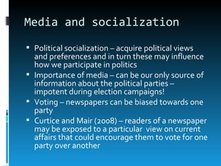 Media and socialization
 Political socialization – acquire political views
  and preferences and in turn these may influence
  how we participate in politics
 Importance of media – can be our only source of
  information about the political parties –
  impotent during election campaigns!
 Voting – newspapers can be biased towards one
  party
 Curtice and Mair (2008) – readers of a newspaper
  may be exposed to a particular view on current
  affairs that could encourage them to vote for one
  party over another
 