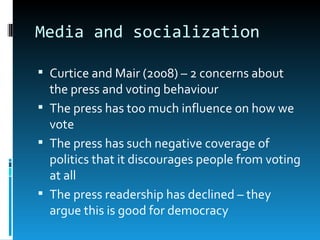 Media and socialization

 Curtice and Mair (2008) – 2 concerns about
  the press and voting behaviour
 The press has too much influence on how we
  vote
 The press has such negative coverage of
  politics that it discourages people from voting
  at all
 The press readership has declined – they
  argue this is good for democracy
 
